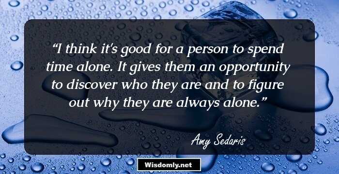 I think it's good for a person to spend time alone. It gives them an opportunity to discover who they are and to figure out why they are always alone.