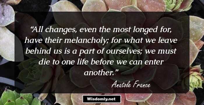 All changes, even the most longed for, have their melancholy; for what we leave behind us is a part of ourselves; we must die to one life before we can enter another.