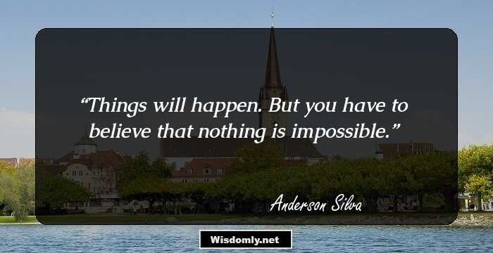 Things will happen. But you have to believe that nothing is impossible.