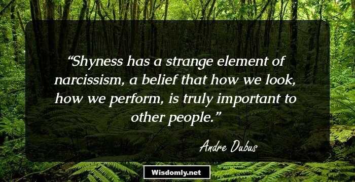 Shyness has a strange element of narcissism, a belief that how we look, how we perform, is truly important to other people.