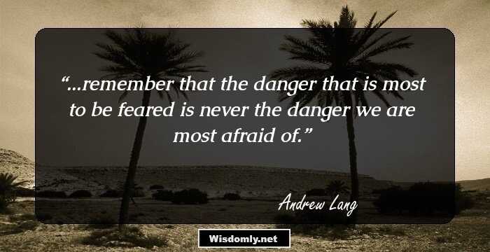 ...remember that the danger that is most to be feared is never the danger we are most afraid of.