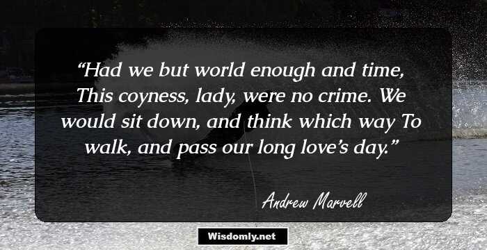 Had we but world enough and time, 
This coyness, lady, were no crime. 
We would sit down, and think which way 
To walk, and pass our long love’s day.