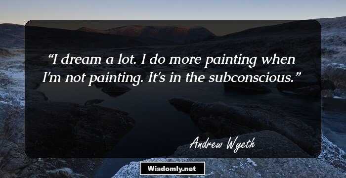 I dream a lot. I do more painting when I'm not painting. It's in the subconscious.