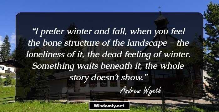 I prefer winter and fall, when you feel the bone structure of the landscape - the loneliness of it, the dead feeling of winter. Something waits beneath it, the whole story doesn't show.