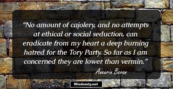 No amount of cajolery, and no attempts at ethical or social seduction, can eradicate from my heart a deep burning hatred for the Tory Party. So far as I am concerned they are lower than vermin.