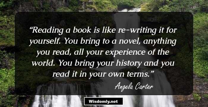 Reading a book is like re-writing it for yourself. You bring to a novel, anything you read, all your experience of the world. You bring your history and you read it in your own terms.