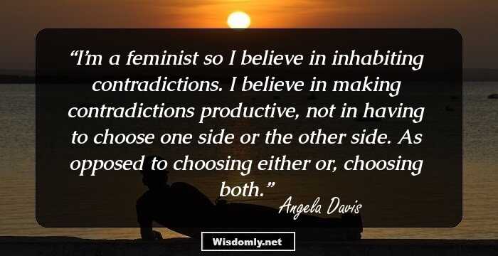 I’m a feminist so I believe in inhabiting contradictions. I believe in making contradictions productive, not in having to choose one side or the other side. As opposed to choosing either or, choosing both.