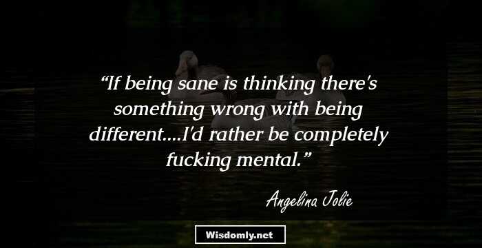 If being sane is thinking there's something wrong with being different....I'd rather be completely fucking mental.