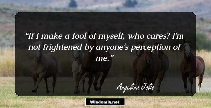 If I make a fool of myself, who cares? I'm not frightened by anyone's perception of me.