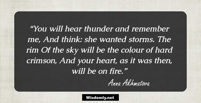 You will hear thunder and remember me, 
And think: she wanted storms. The rim 
Of the sky will be the colour of hard crimson, 
And your heart, as it was then, will be on fire.