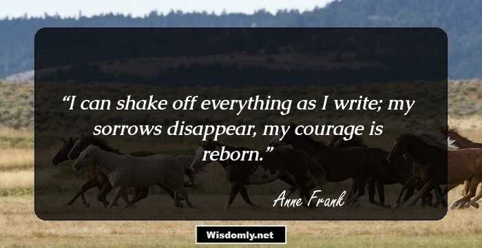 I can shake off everything as I write; my sorrows disappear, my courage is reborn.