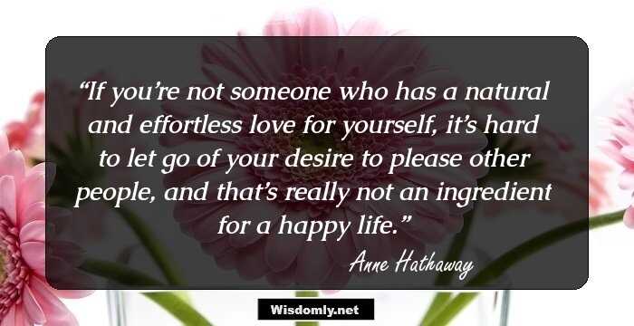 If you’re not someone who has a natural and effortless love for yourself, it’s hard to let go of your desire to please other people, and that’s really not an ingredient for a happy life.