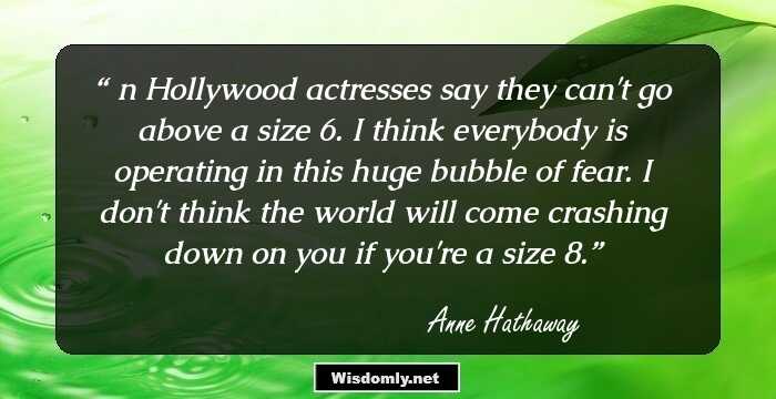 Шn Hollywood actresses say they can't go above a size 6. I think everybody is operating in this huge bubble of fear. I don't think the world will come crashing down on you if you're a size 8.