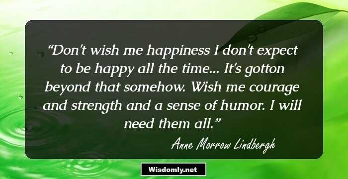 Don't wish me happiness
I don't expect to be happy all the time...
It's gotton beyond that somehow.
Wish me courage and strength and a sense of humor.
I will need them all.