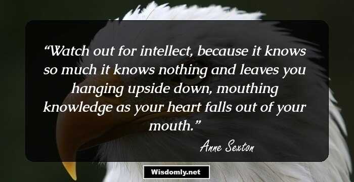 Watch out for intellect,
because it knows so much it knows nothing
and leaves you hanging upside down,
mouthing knowledge as your heart
falls out of your mouth.