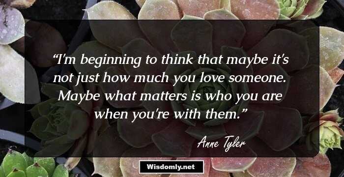 I'm beginning to think that maybe it's not just how much you love someone. Maybe what matters is who you are when you're with them.