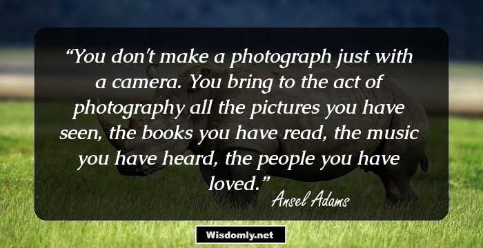 You don't make a photograph just with a camera. You bring to the act of photography all the pictures you have seen, the books you have read, the music you have heard, the people you have loved.