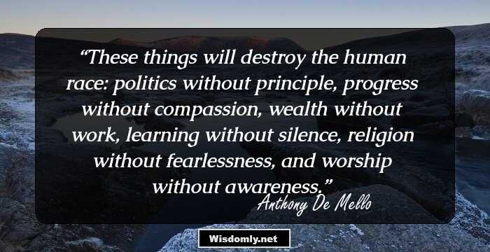 These things will destroy the human race: politics without principle, progress without compassion, wealth without work, learning without silence, religion without fearlessness, and worship without awareness.