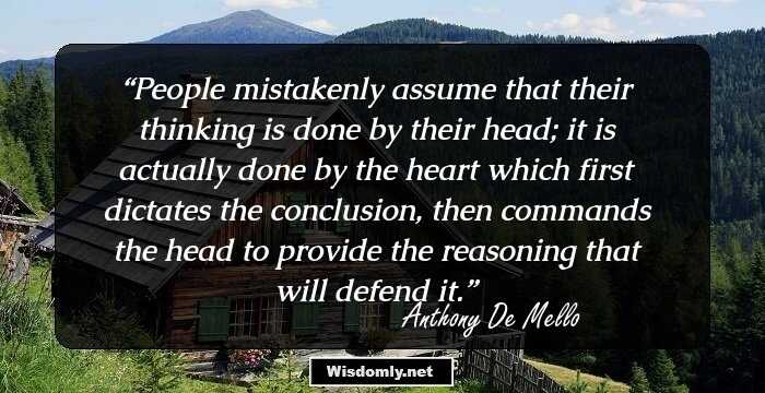 People mistakenly assume that their thinking is done by their head; it is actually done by the heart which first dictates the conclusion, then commands the head to provide the reasoning that will defend it.