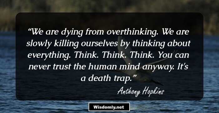 We are dying from overthinking. We are slowly killing ourselves by thinking about everything. Think. Think. Think. You can never trust the human mind anyway. It's a death trap.