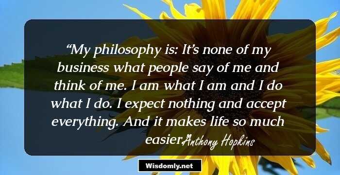 My philosophy is: It’s none of my business what people say of me and think of me. I am what I am and I do what I do. I expect nothing and accept everything. And it makes life so much easier.