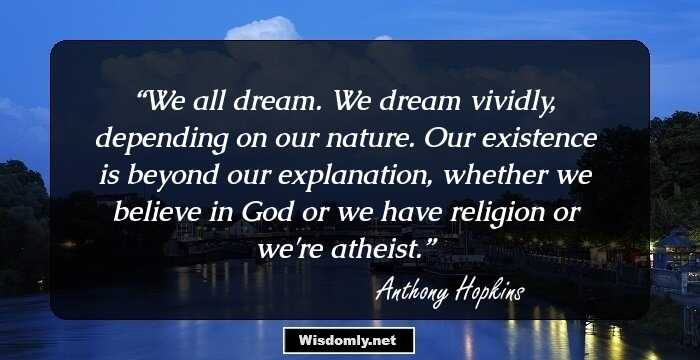 We all dream. We dream vividly, depending on our nature. Our existence is beyond our explanation, whether we believe in God or we have religion or we're atheist.