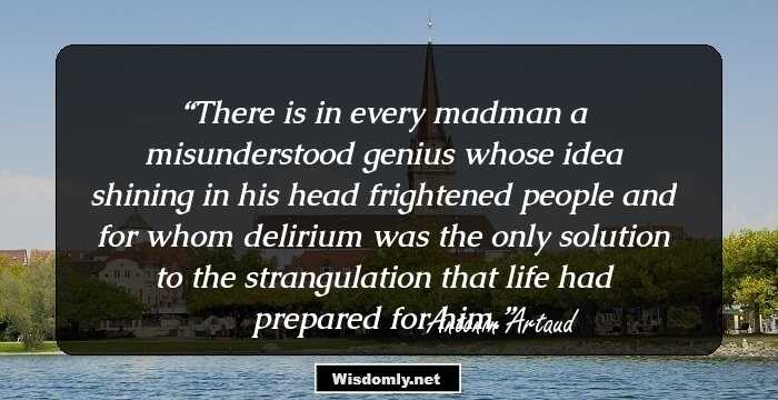 There is in every madman
a misunderstood genius
whose idea
shining in his head
frightened people
and for whom delirium was the only solution
to the strangulation
that life had prepared for him.