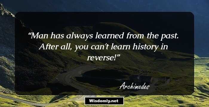 Man has always learned from the past. After all, you can't learn history in reverse!