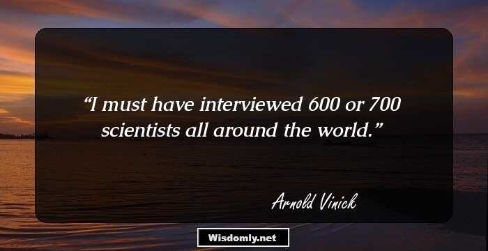 I must have interviewed 600 or 700 scientists all around the world.