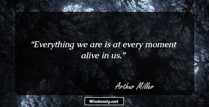 Everything we are is at every moment alive in us.