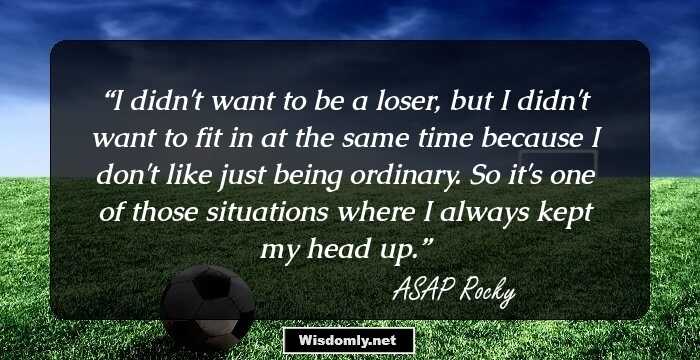 I didn't want to be a loser, but I didn't want to fit in at the same time because I don't like just being ordinary. So it's one of those situations where I always kept my head up.