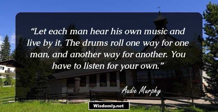 Let each man hear his own music and live by it. The drums roll one way for one man, and another way for another. You have to listen for your own.