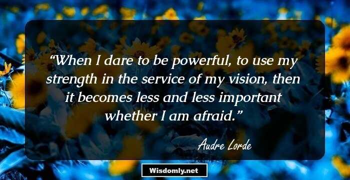 When I dare to be powerful, to use my strength in the service of my vision, then it becomes less and less important whether I am afraid.