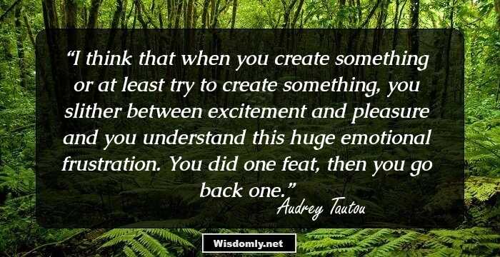 I think that when you create something or at least try to create something, you slither between excitement and pleasure and you understand this huge emotional frustration. You did one feat, then you go back one.