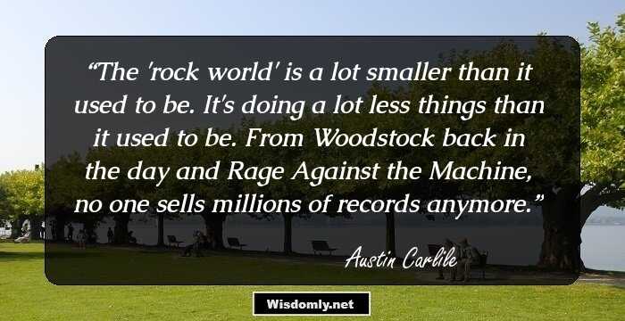 The 'rock world' is a lot smaller than it used to be. It's doing a lot less things than it used to be. From Woodstock back in the day and Rage Against the Machine, no one sells millions of records anymore.