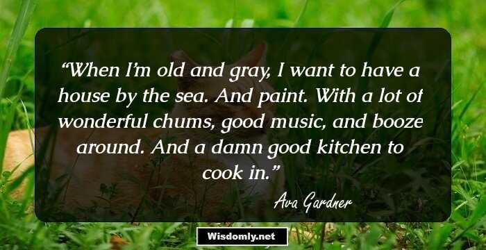 When I’m old and gray, I want to have a house by the sea. And paint. With a lot of wonderful chums, good music, and booze around. And a damn good kitchen to cook in.