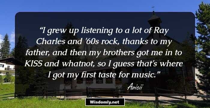 I grew up listening to a lot of Ray Charles and '60s rock, thanks to my father, and then my brothers got me in to KISS and whatnot, so I guess that's where I got my first taste for music.