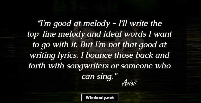 I'm good at melody - I'll write the top-line melody and ideal words I want to go with it. But I'm not that good at writing lyrics. I bounce those back and forth with songwriters or someone who can sing.