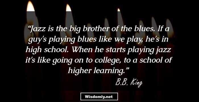 Jazz is the big brother of the blues. If a guy's playing blues like we play, he's in high school. When he starts playing jazz it's like going on to college, to a school of higher learning.