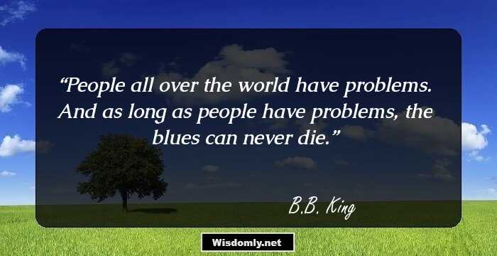 People all over the world have problems. And as long as people have problems, the blues can never die.