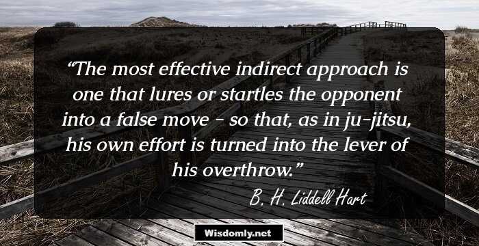 The most effective indirect approach is one that lures or startles the opponent into a false move - so that, as in ju-jitsu, his own effort is turned into the lever of his overthrow.