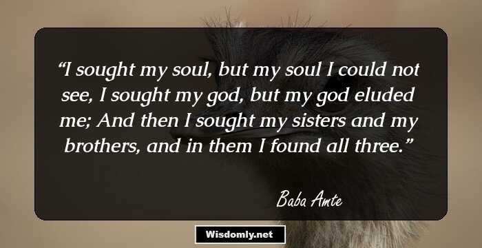 I sought my soul, but my soul I could not see, I sought my god, but my god eluded me; And then I sought my sisters and my brothers, and in them I found all three.