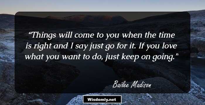 Things will come to you when the time is right and I say just go for it. If you love what you want to do, just keep on going.