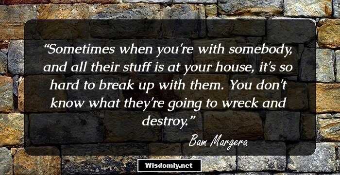 Sometimes when you're with somebody, and all their stuff is at your house, it's so hard to break up with them. You don't know what they're going to wreck and destroy.