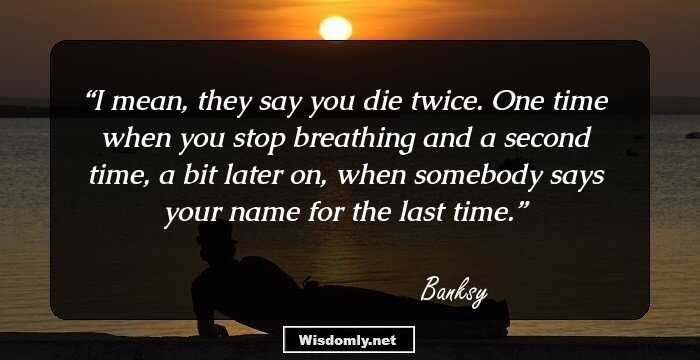 I mean, they say you die twice. One time when you stop breathing and a second time, a bit later on, when somebody says your name for the last time.