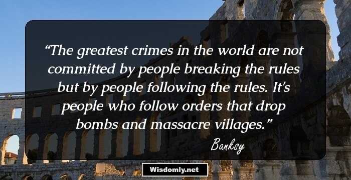 The greatest crimes in the world are not committed by people breaking the rules but by people following the rules. It's people who follow orders that drop bombs and massacre villages.