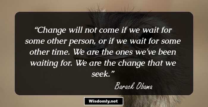 Change will not come if we wait for some other person, or if we wait for some other time. We are the ones we've been waiting for. We are the change that we seek.