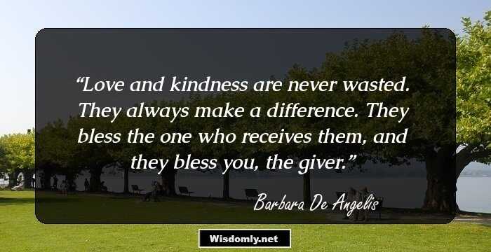 Love and kindness are never wasted. They always make a difference. They bless the one who receives them, and they bless you, the giver.