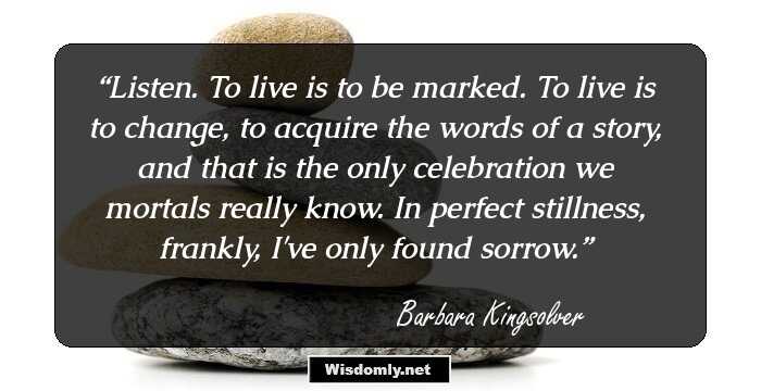 Listen. To live is to be marked. To live is to change, to acquire the words of a story, and that is the only celebration we mortals really know. In perfect stillness, frankly, I've only found sorrow.