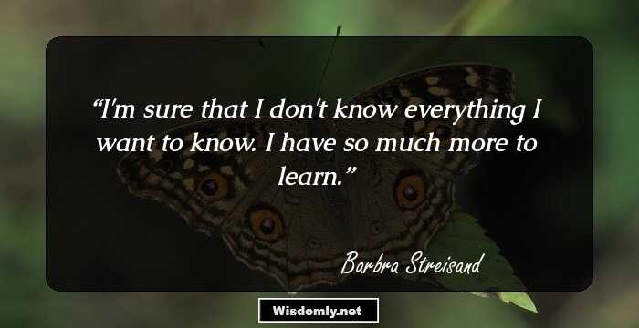 I'm sure that I don't know everything I want to know. I have so much more to learn.